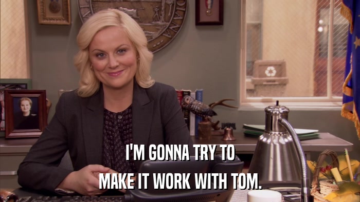 I'M GONNA TRY TO MAKE IT WORK WITH TOM. 