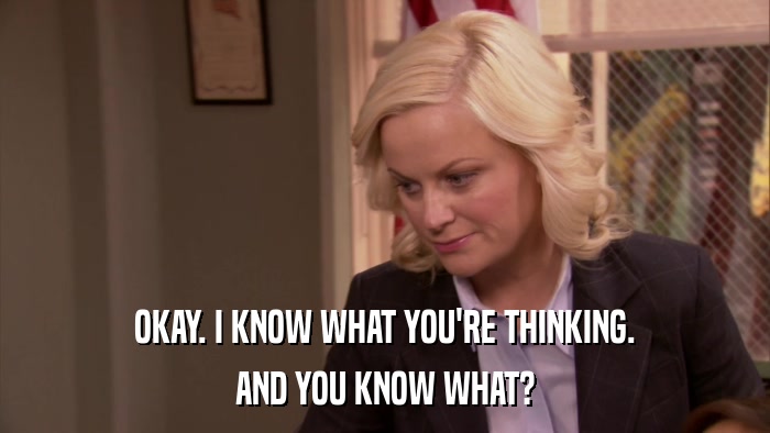 OKAY. I KNOW WHAT YOU'RE THINKING. AND YOU KNOW WHAT? 