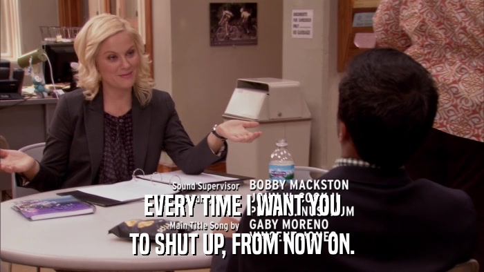 EVERY TIME I WANT YOU TO SHUT UP, FROM NOW ON. 