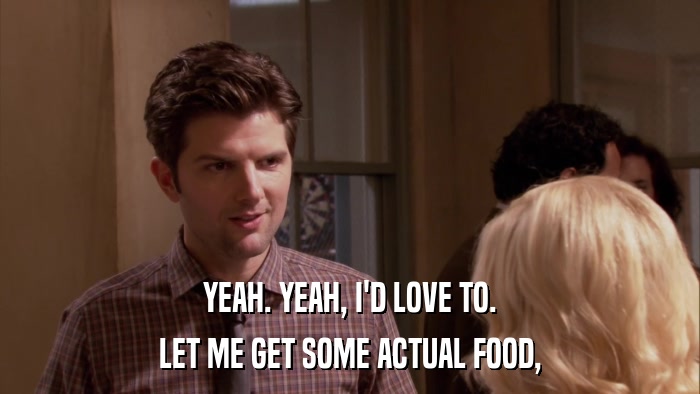 YEAH. YEAH, I'D LOVE TO. LET ME GET SOME ACTUAL FOOD, 