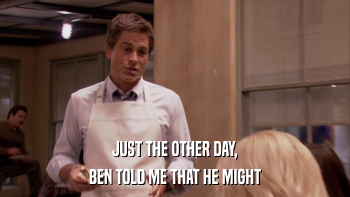 JUST THE OTHER DAY, BEN TOLD ME THAT HE MIGHT 