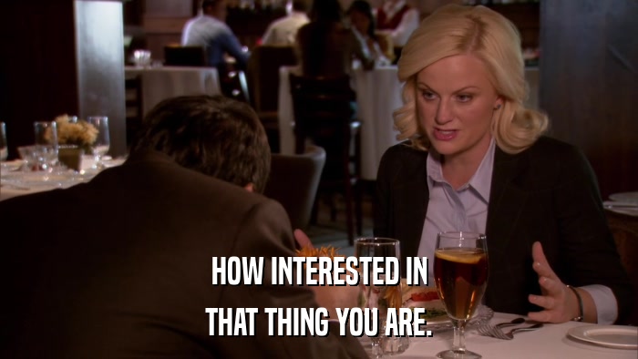 HOW INTERESTED IN THAT THING YOU ARE. 