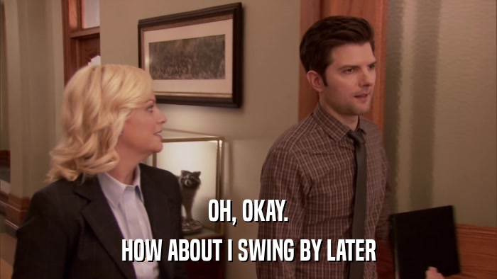 OH, OKAY. HOW ABOUT I SWING BY LATER 