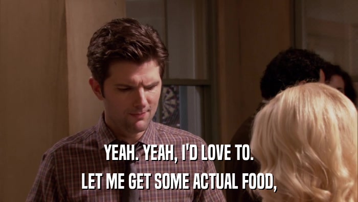 YEAH. YEAH, I'D LOVE TO. LET ME GET SOME ACTUAL FOOD, 