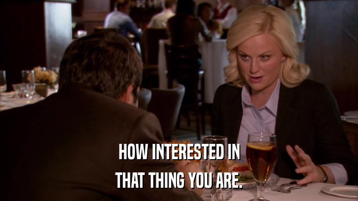 HOW INTERESTED IN THAT THING YOU ARE. 