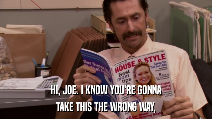 HI, JOE. I KNOW YOU'RE GONNA TAKE THIS THE WRONG WAY, 