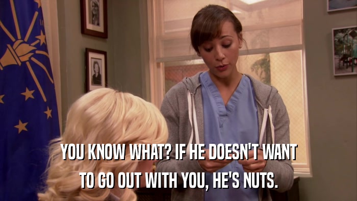 YOU KNOW WHAT? IF HE DOESN'T WANT TO GO OUT WITH YOU, HE'S NUTS. 