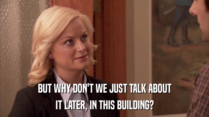 BUT WHY DON'T WE JUST TALK ABOUT IT LATER, IN THIS BUILDING? 