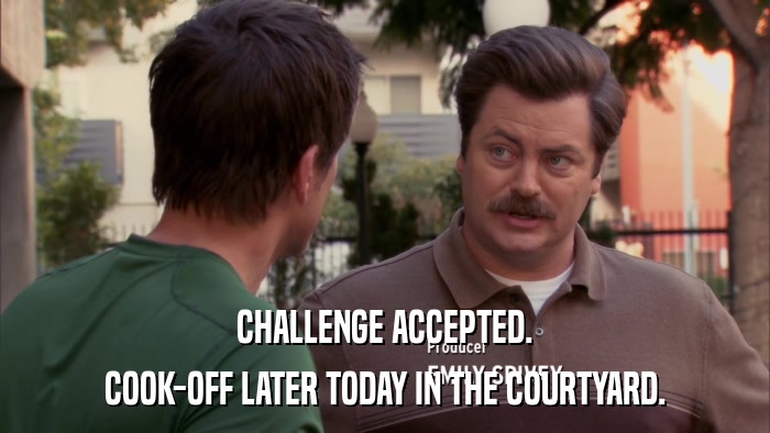 CHALLENGE ACCEPTED. COOK-OFF LATER TODAY IN THE COURTYARD. 