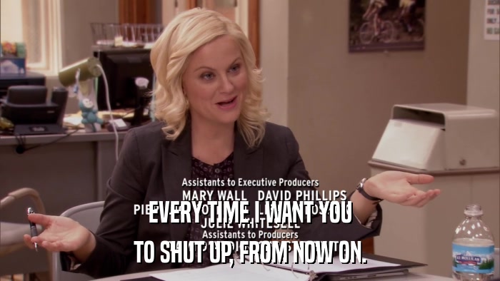 EVERY TIME I WANT YOU TO SHUT UP, FROM NOW ON. 
