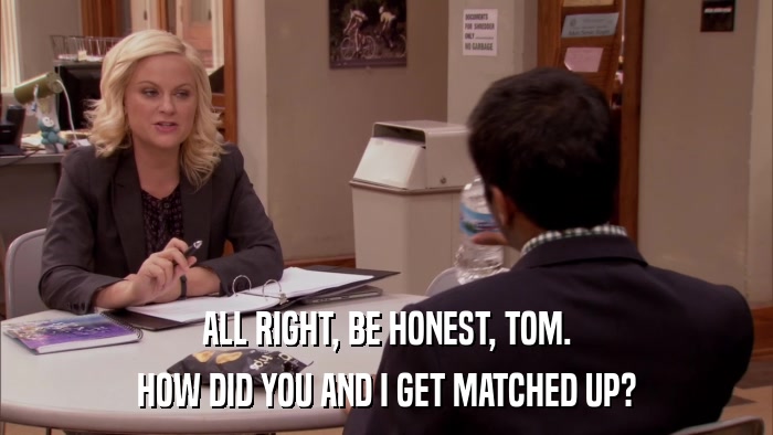 ALL RIGHT, BE HONEST, TOM. HOW DID YOU AND I GET MATCHED UP? 