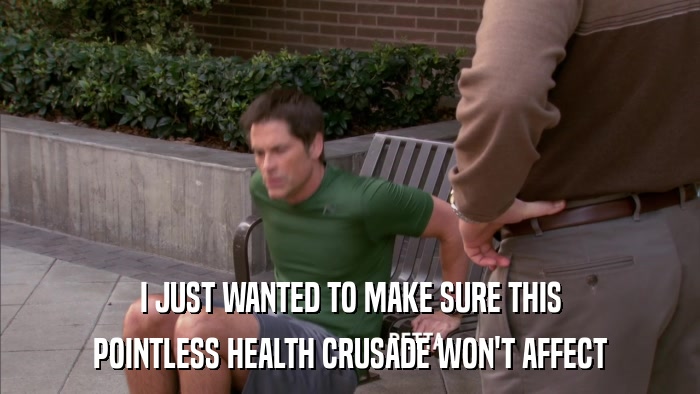 I JUST WANTED TO MAKE SURE THIS POINTLESS HEALTH CRUSADE WON'T AFFECT 