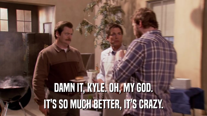 DAMN IT, KYLE. OH, MY GOD. IT'S SO MUCH BETTER, IT'S CRAZY. 