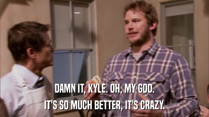 DAMN IT, KYLE. OH, MY GOD. IT'S SO MUCH BETTER, IT'S CRAZY. 