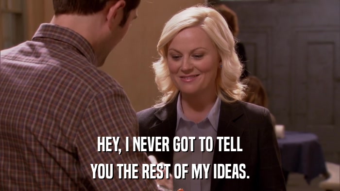 HEY, I NEVER GOT TO TELL YOU THE REST OF MY IDEAS. 