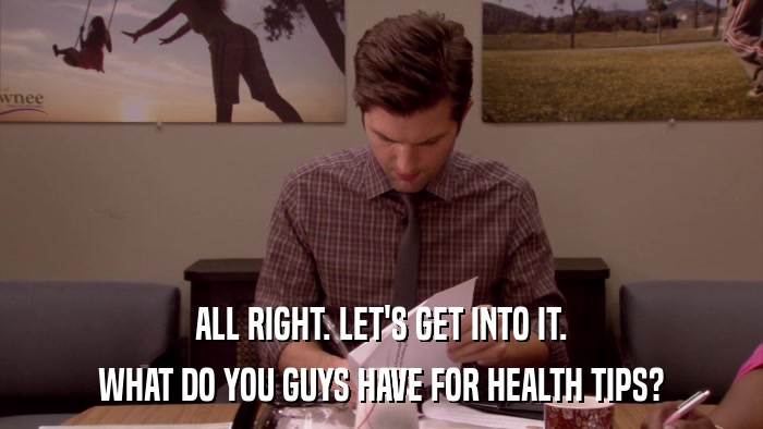 ALL RIGHT. LET'S GET INTO IT. WHAT DO YOU GUYS HAVE FOR HEALTH TIPS? 