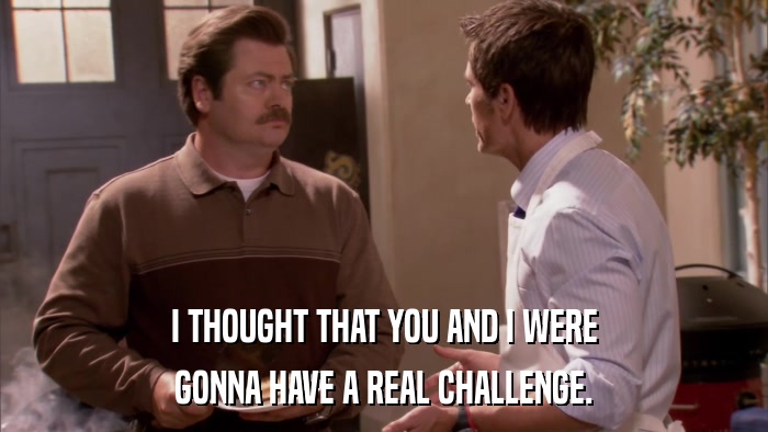 I THOUGHT THAT YOU AND I WERE GONNA HAVE A REAL CHALLENGE. 