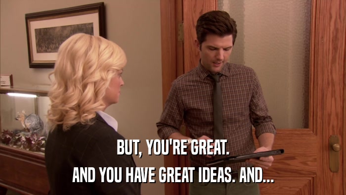 BUT, YOU'RE GREAT. AND YOU HAVE GREAT IDEAS. AND... 