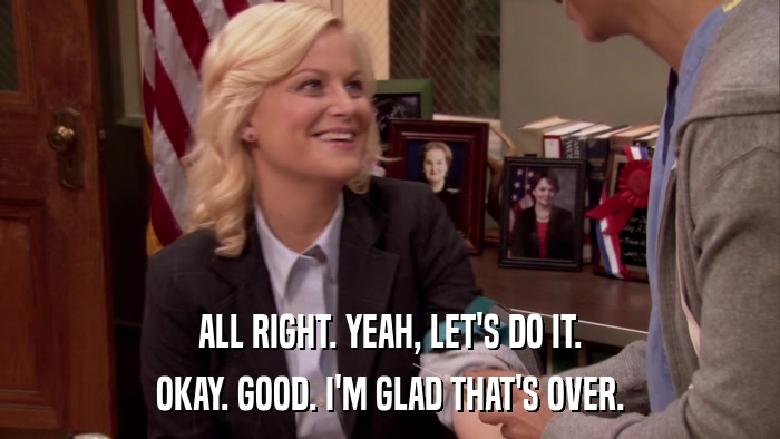 ALL RIGHT. YEAH, LET'S DO IT. OKAY. GOOD. I'M GLAD THAT'S OVER. 