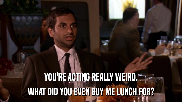 YOU'RE ACTING REALLY WEIRD. WHAT DID YOU EVEN BUY ME LUNCH FOR? 