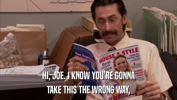 HI, JOE. I KNOW YOU'RE GONNA TAKE THIS THE WRONG WAY, 