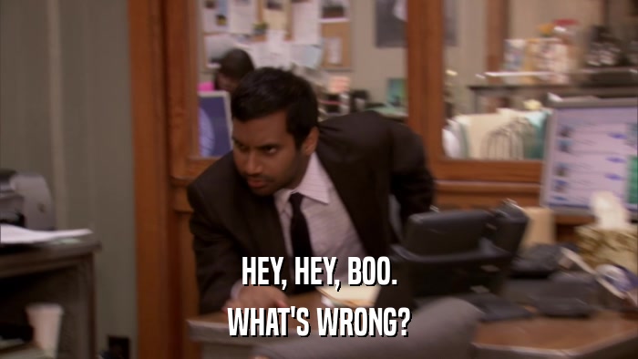 HEY, HEY, BOO. WHAT'S WRONG? 