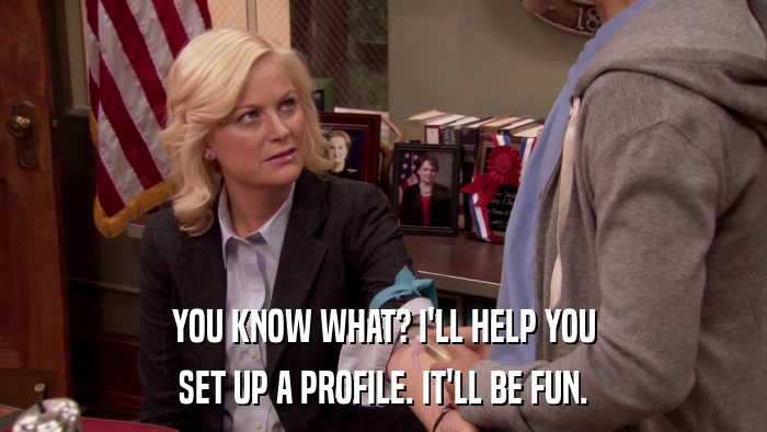 YOU KNOW WHAT? I'LL HELP YOU SET UP A PROFILE. IT'LL BE FUN. 