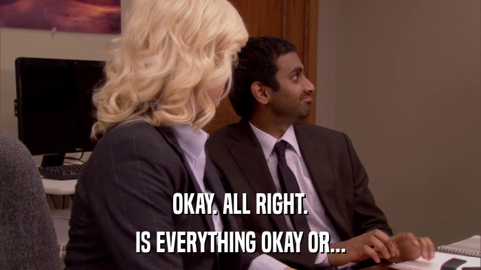 OKAY. ALL RIGHT. IS EVERYTHING OKAY OR... 