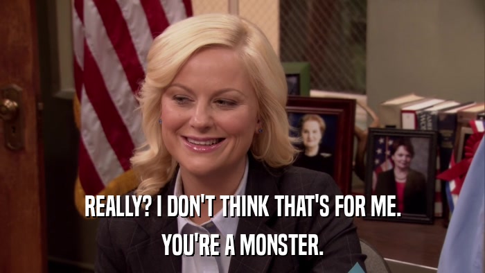 REALLY? I DON'T THINK THAT'S FOR ME. YOU'RE A MONSTER. 