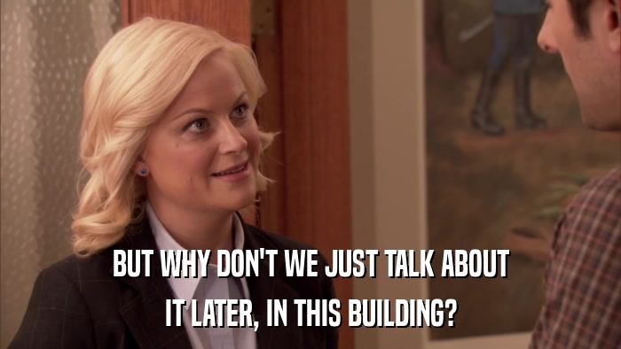 BUT WHY DON'T WE JUST TALK ABOUT IT LATER, IN THIS BUILDING? 