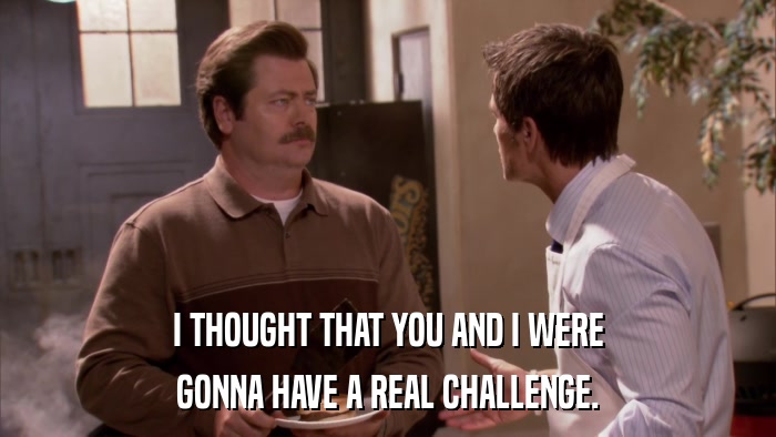 I THOUGHT THAT YOU AND I WERE GONNA HAVE A REAL CHALLENGE. 