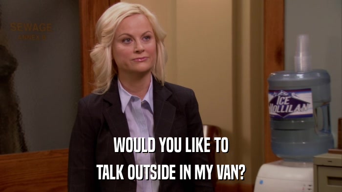 WOULD YOU LIKE TO TALK OUTSIDE IN MY VAN? 