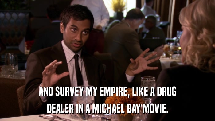 AND SURVEY MY EMPIRE, LIKE A DRUG DEALER IN A MICHAEL BAY MOVIE. 