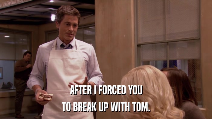 AFTER I FORCED YOU TO BREAK UP WITH TOM. 