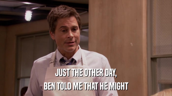 JUST THE OTHER DAY, BEN TOLD ME THAT HE MIGHT 