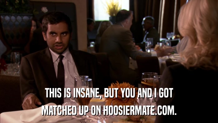 THIS IS INSANE, BUT YOU AND I GOT MATCHED UP ON HOOSIERMATE.COM. 