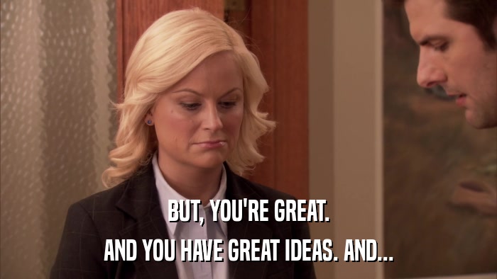 BUT, YOU'RE GREAT. AND YOU HAVE GREAT IDEAS. AND... 