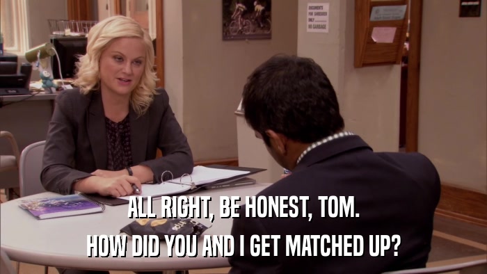 ALL RIGHT, BE HONEST, TOM. HOW DID YOU AND I GET MATCHED UP? 