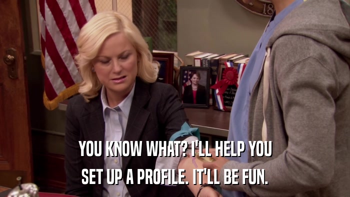 YOU KNOW WHAT? I'LL HELP YOU SET UP A PROFILE. IT'LL BE FUN. 
