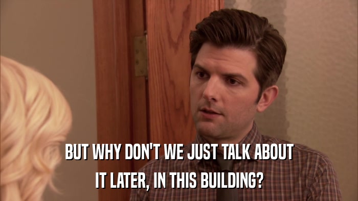 BUT WHY DON'T WE JUST TALK ABOUT IT LATER, IN THIS BUILDING? 