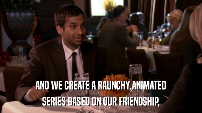 AND WE CREATE A RAUNCHY ANIMATED SERIES BASED ON OUR FRIENDSHIP, 