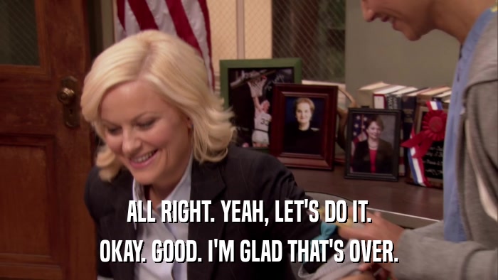 ALL RIGHT. YEAH, LET'S DO IT. OKAY. GOOD. I'M GLAD THAT'S OVER. 