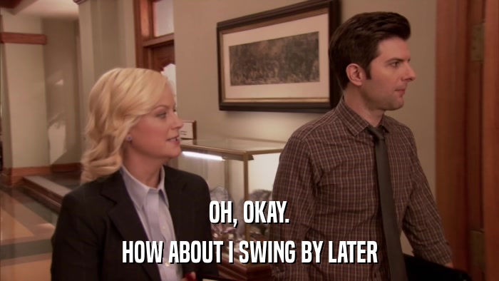 OH, OKAY. HOW ABOUT I SWING BY LATER 