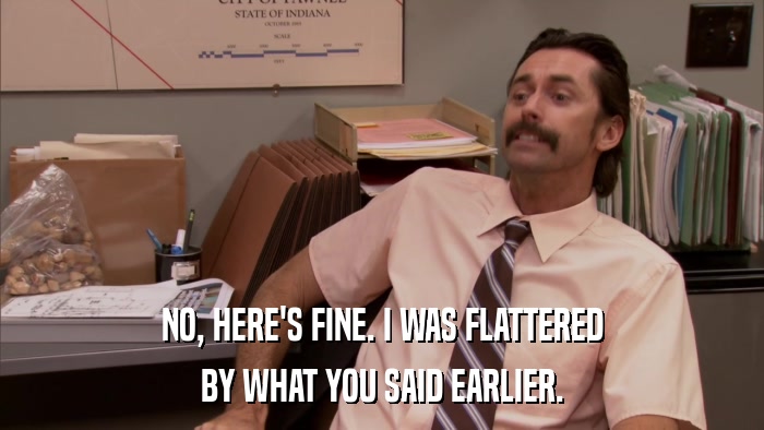 NO, HERE'S FINE. I WAS FLATTERED BY WHAT YOU SAID EARLIER. 
