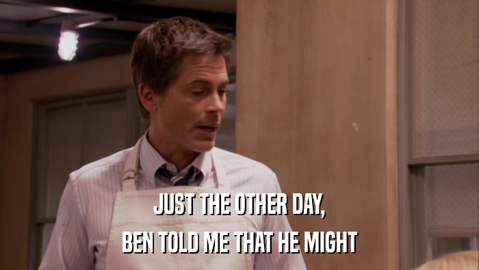 JUST THE OTHER DAY, BEN TOLD ME THAT HE MIGHT 