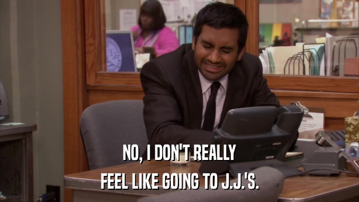 NO, I DON'T REALLY FEEL LIKE GOING TO J.J.'S. 