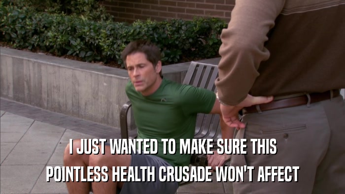 I JUST WANTED TO MAKE SURE THIS POINTLESS HEALTH CRUSADE WON'T AFFECT 