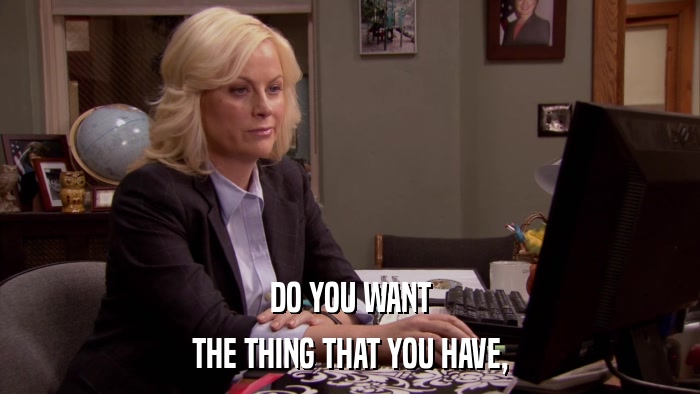 DO YOU WANT THE THING THAT YOU HAVE, 