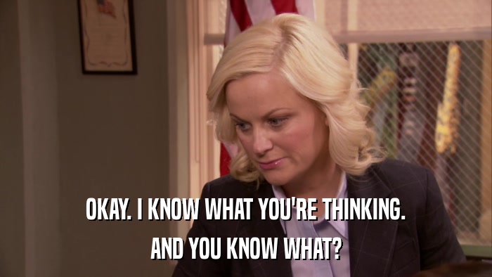 OKAY. I KNOW WHAT YOU'RE THINKING. AND YOU KNOW WHAT? 