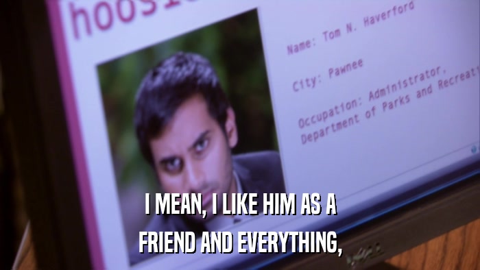 I MEAN, I LIKE HIM AS A FRIEND AND EVERYTHING, 